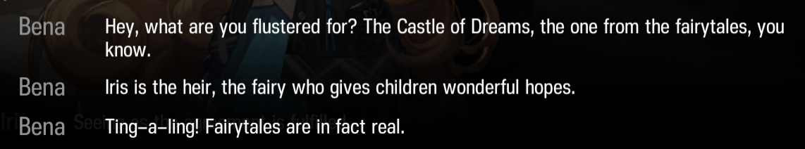 Bena: Hey, what are you flustered for? The Castle of Dreams, the one from the fairytales, you know. Iris is the heir, the fairy who gives children wonderful hopes. Tin-a-ling! Fairytales are in fact real.